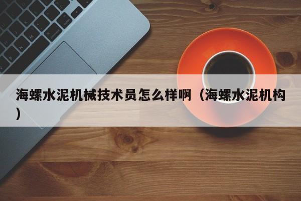 海螺水泥机械技术员怎么样啊（海螺水泥机构）