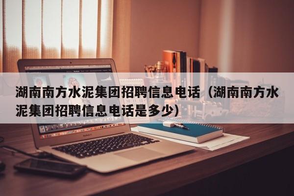 湖南南方水泥集团招聘信息电话（湖南南方水泥集团招聘信息电话是多少）