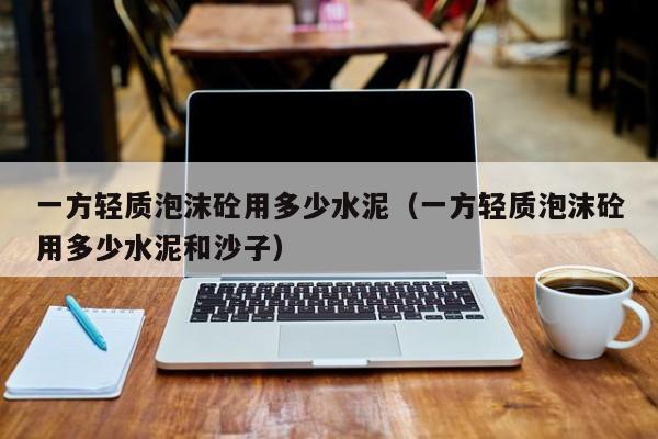 一方轻质泡沫砼用多少水泥（一方轻质泡沫砼用多少水泥和沙子）