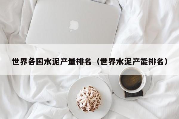 世界各国水泥产量排名（世界水泥产能排名）