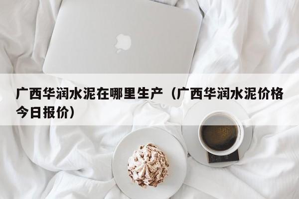 广西华润水泥在哪里生产（广西华润水泥价格今日报价）