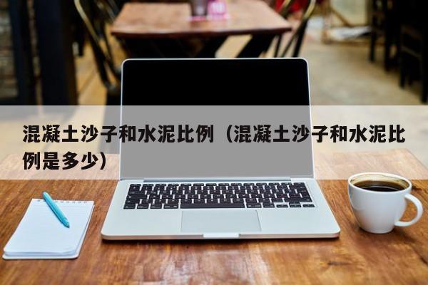 混凝土沙子和水泥比例（混凝土沙子和水泥比例是多少）
